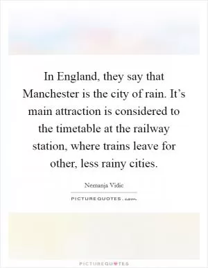In England, they say that Manchester is the city of rain. It’s main attraction is considered to the timetable at the railway station, where trains leave for other, less rainy cities Picture Quote #1