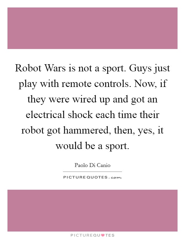 Robot Wars is not a sport. Guys just play with remote controls. Now, if they were wired up and got an electrical shock each time their robot got hammered, then, yes, it would be a sport Picture Quote #1
