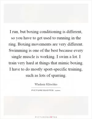 I run, but boxing conditioning is different, so you have to get used to running in the ring. Boxing movements are very different. Swimming is one of the best because every single muscle is working. I swim a lot. I train very hard at things that mimic boxing. I have to do mostly sport-specific training, such as lots of sparring Picture Quote #1