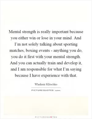 Mental strength is really important because you either win or lose in your mind. And I’m not solely talking about sporting matches, boxing events - anything you do, you do it first with your mental strength. And you can actually train and develop it, and I am responsible for what I’m saying because I have experience with that Picture Quote #1