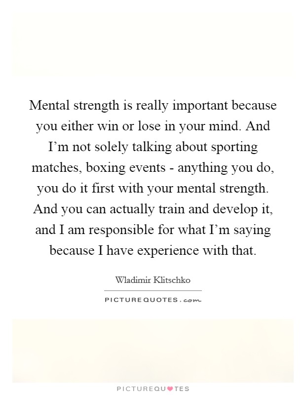 Mental strength is really important because you either win or lose in your mind. And I'm not solely talking about sporting matches, boxing events - anything you do, you do it first with your mental strength. And you can actually train and develop it, and I am responsible for what I'm saying because I have experience with that Picture Quote #1