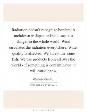 Radiation doesn’t recognize borders. A meltdown in Japan or India, say, is a danger to the whole world. Wind circulates the radiation everywhere. Water quality is affected. We all eat the same fish. We use products from all over the world - if something is contaminated, it will cause harm Picture Quote #1