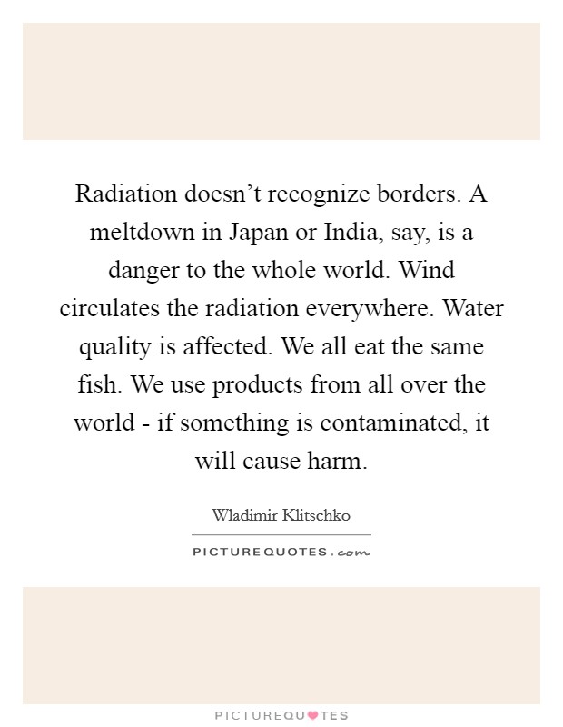 Radiation doesn't recognize borders. A meltdown in Japan or India, say, is a danger to the whole world. Wind circulates the radiation everywhere. Water quality is affected. We all eat the same fish. We use products from all over the world - if something is contaminated, it will cause harm Picture Quote #1