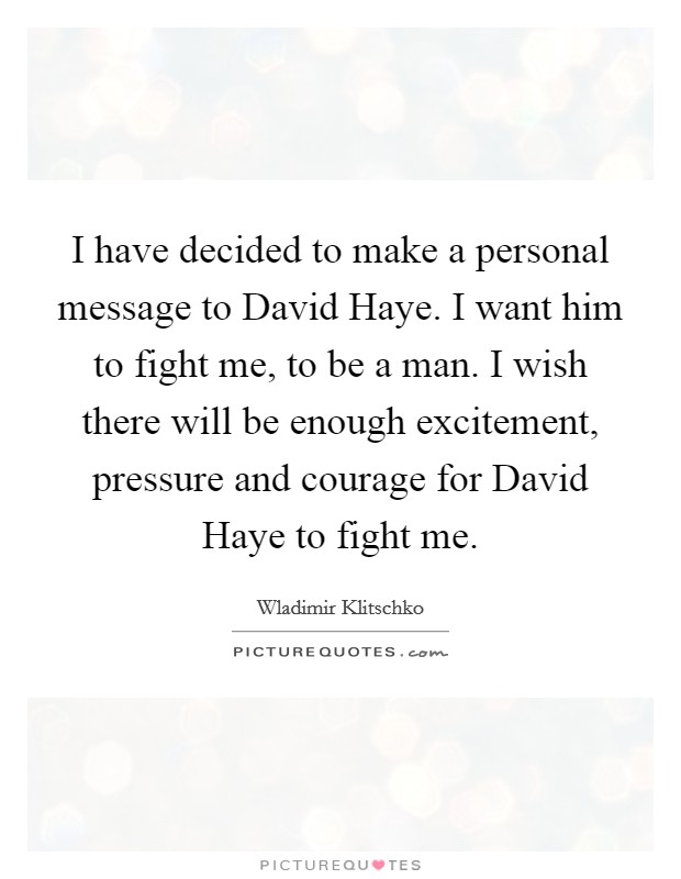 I have decided to make a personal message to David Haye. I want him to fight me, to be a man. I wish there will be enough excitement, pressure and courage for David Haye to fight me Picture Quote #1