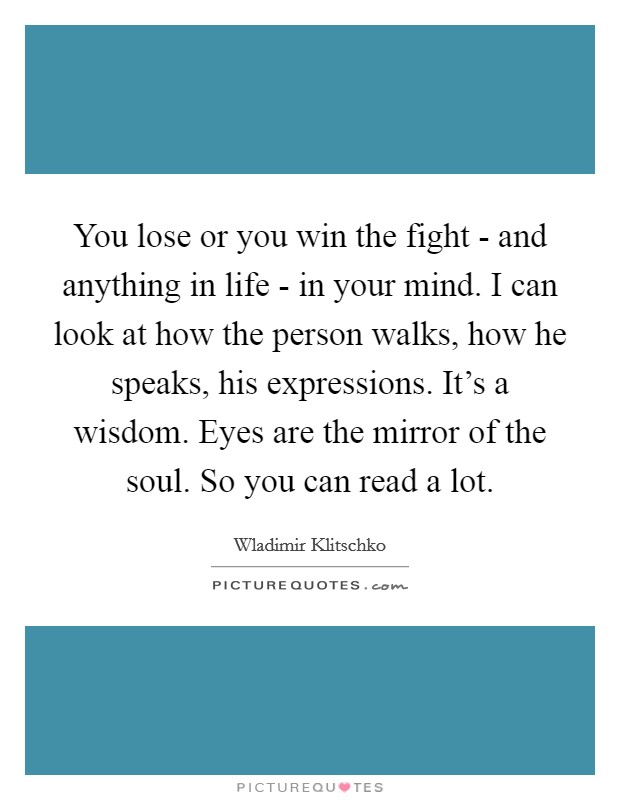 You lose or you win the fight - and anything in life - in your mind. I can look at how the person walks, how he speaks, his expressions. It's a wisdom. Eyes are the mirror of the soul. So you can read a lot Picture Quote #1