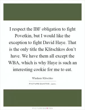 I respect the IBF obligation to fight Povetkin, but I would like the exception to fight David Haye. That is the only title the Klitschkos don’t have. We have them all except the WBA, which is why Haye is such an interesting cookie for me to eat Picture Quote #1