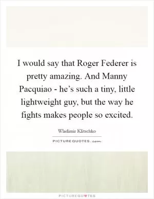 I would say that Roger Federer is pretty amazing. And Manny Pacquiao - he’s such a tiny, little lightweight guy, but the way he fights makes people so excited Picture Quote #1