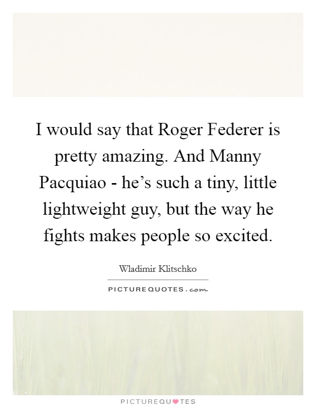 I would say that Roger Federer is pretty amazing. And Manny Pacquiao - he's such a tiny, little lightweight guy, but the way he fights makes people so excited Picture Quote #1
