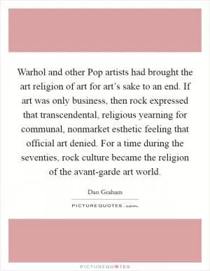 Warhol and other Pop artists had brought the art religion of art for art’s sake to an end. If art was only business, then rock expressed that transcendental, religious yearning for communal, nonmarket esthetic feeling that official art denied. For a time during the seventies, rock culture became the religion of the avant-garde art world Picture Quote #1