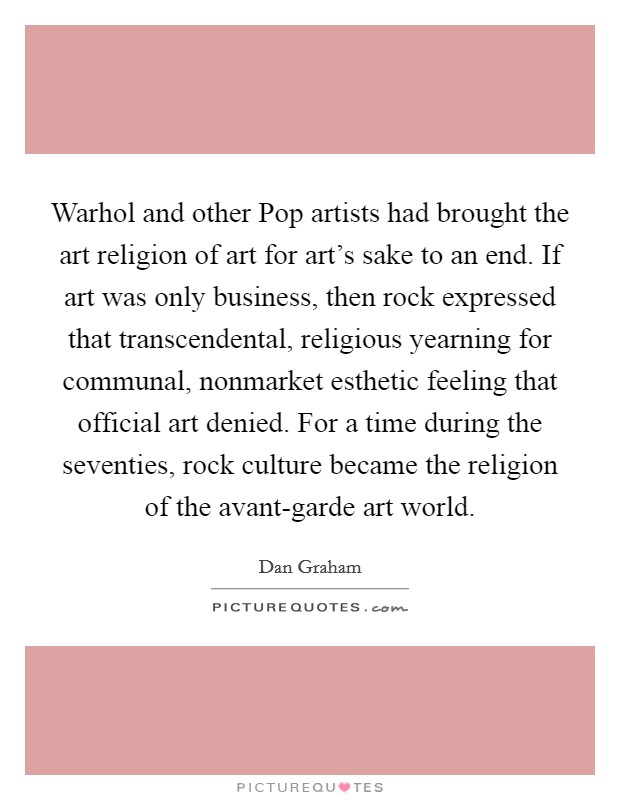 Warhol and other Pop artists had brought the art religion of art for art's sake to an end. If art was only business, then rock expressed that transcendental, religious yearning for communal, nonmarket esthetic feeling that official art denied. For a time during the seventies, rock culture became the religion of the avant-garde art world Picture Quote #1