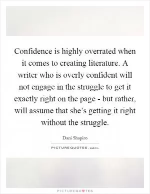 Confidence is highly overrated when it comes to creating literature. A writer who is overly confident will not engage in the struggle to get it exactly right on the page - but rather, will assume that she’s getting it right without the struggle Picture Quote #1