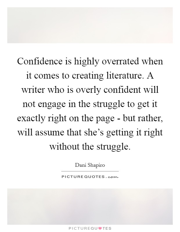 Confidence is highly overrated when it comes to creating literature. A writer who is overly confident will not engage in the struggle to get it exactly right on the page - but rather, will assume that she's getting it right without the struggle Picture Quote #1