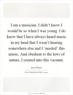 I am a musician. I didn’t know I would be so when I was young. I do know that I have always heard music in my head that I wasn’t hearing somewhere else and I ‘needed’ this music. And obedient to the laws of nature, I created into this vacuum Picture Quote #1