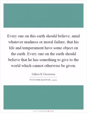 Every one on this earth should believe, amid whatever madness or moral failure, that his life and temperament have some object on the earth. Every one on the earth should believe that he has something to give to the world which cannot otherwise be given Picture Quote #1