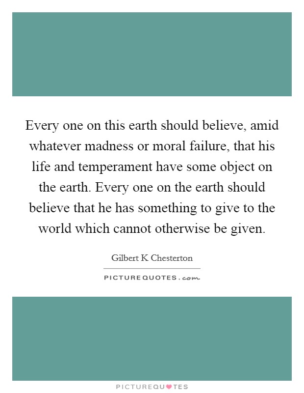 Every one on this earth should believe, amid whatever madness or moral failure, that his life and temperament have some object on the earth. Every one on the earth should believe that he has something to give to the world which cannot otherwise be given Picture Quote #1