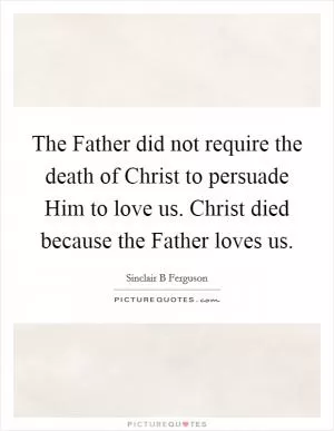 The Father did not require the death of Christ to persuade Him to love us. Christ died because the Father loves us Picture Quote #1