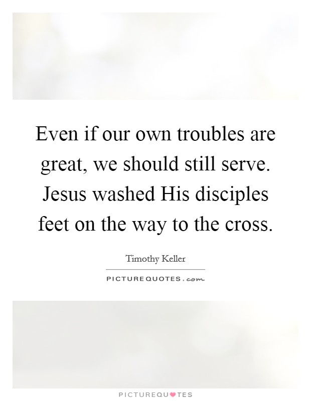 Even if our own troubles are great, we should still serve. Jesus washed His disciples feet on the way to the cross Picture Quote #1