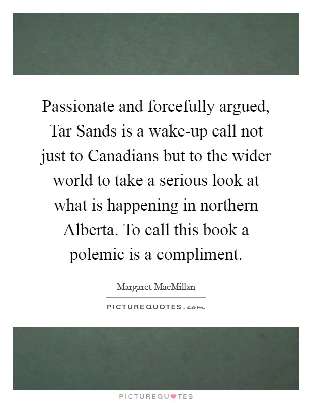 Passionate and forcefully argued, Tar Sands is a wake-up call not just to Canadians but to the wider world to take a serious look at what is happening in northern Alberta. To call this book a polemic is a compliment Picture Quote #1