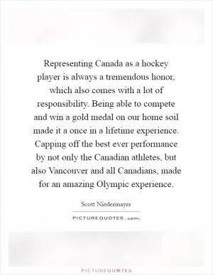Representing Canada as a hockey player is always a tremendous honor, which also comes with a lot of responsibility. Being able to compete and win a gold medal on our home soil made it a once in a lifetime experience. Capping off the best ever performance by not only the Canadian athletes, but also Vancouver and all Canadians, made for an amazing Olympic experience Picture Quote #1