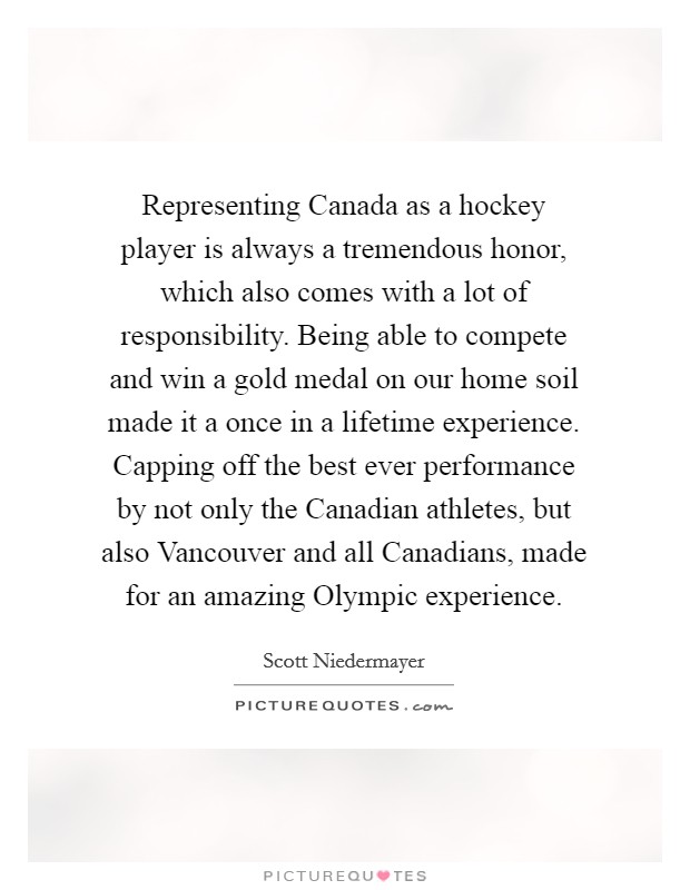 Representing Canada as a hockey player is always a tremendous honor, which also comes with a lot of responsibility. Being able to compete and win a gold medal on our home soil made it a once in a lifetime experience. Capping off the best ever performance by not only the Canadian athletes, but also Vancouver and all Canadians, made for an amazing Olympic experience Picture Quote #1