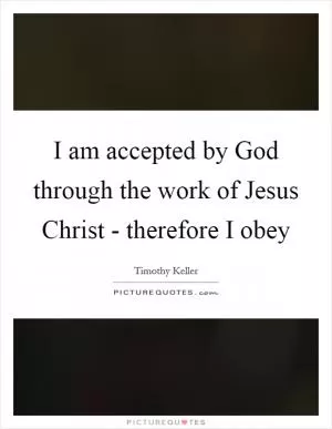 I am accepted by God through the work of Jesus Christ - therefore I obey Picture Quote #1