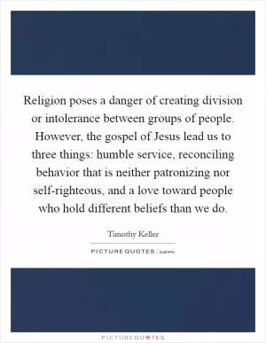 Religion poses a danger of creating division or intolerance between groups of people. However, the gospel of Jesus lead us to three things: humble service, reconciling behavior that is neither patronizing nor self-righteous, and a love toward people who hold different beliefs than we do Picture Quote #1