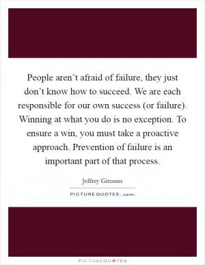 People aren’t afraid of failure, they just don’t know how to succeed. We are each responsible for our own success (or failure). Winning at what you do is no exception. To ensure a win, you must take a proactive approach. Prevention of failure is an important part of that process Picture Quote #1