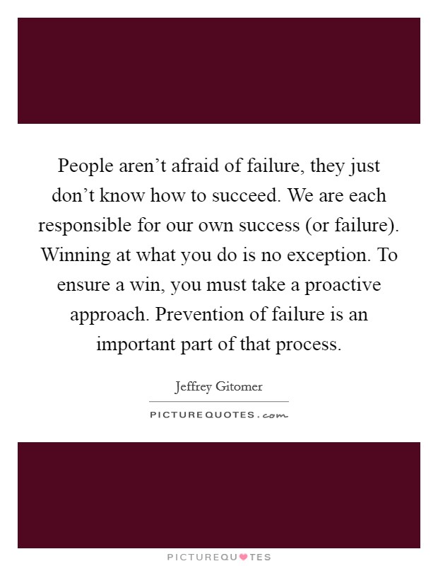 People aren't afraid of failure, they just don't know how to succeed. We are each responsible for our own success (or failure). Winning at what you do is no exception. To ensure a win, you must take a proactive approach. Prevention of failure is an important part of that process Picture Quote #1
