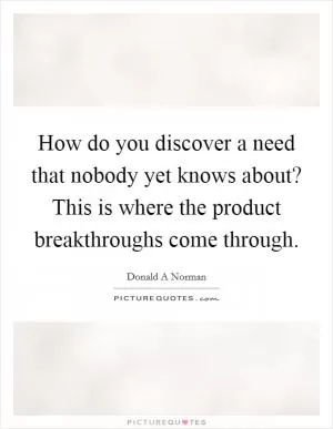 How do you discover a need that nobody yet knows about? This is where the product breakthroughs come through Picture Quote #1