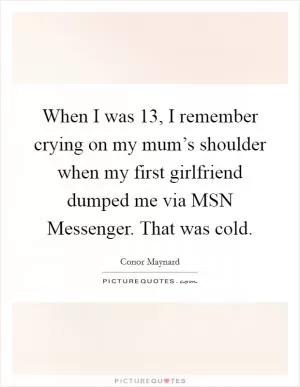 When I was 13, I remember crying on my mum’s shoulder when my first girlfriend dumped me via MSN Messenger. That was cold Picture Quote #1