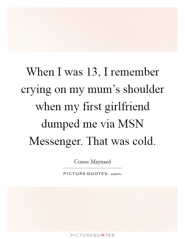 When I was 13, I remember crying on my mum's shoulder when my first girlfriend dumped me via MSN Messenger. That was cold Picture Quote #1