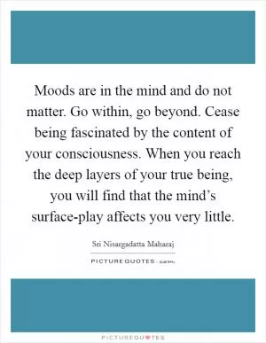 Moods are in the mind and do not matter. Go within, go beyond. Cease being fascinated by the content of your consciousness. When you reach the deep layers of your true being, you will find that the mind’s surface-play affects you very little Picture Quote #1