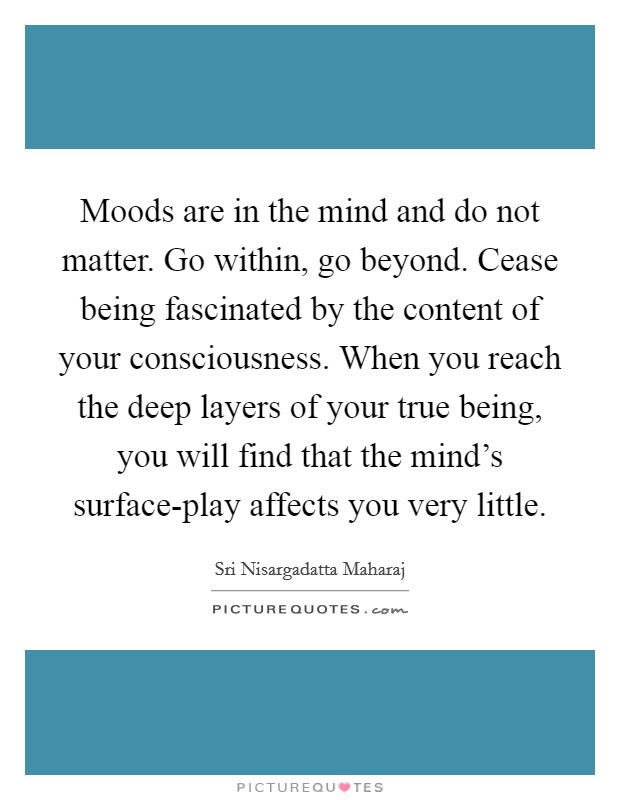 Moods are in the mind and do not matter. Go within, go beyond. Cease being fascinated by the content of your consciousness. When you reach the deep layers of your true being, you will find that the mind's surface-play affects you very little Picture Quote #1