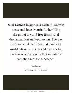 John Lennon imagined a world filled with peace and love. Martin Luther King dreamt of a world free from racial discrimination and oppression. The guy who invented the Frisbee, dreamt of a world where people would throw a fat, circular object at each other in order to pass the time. He succeeded Picture Quote #1