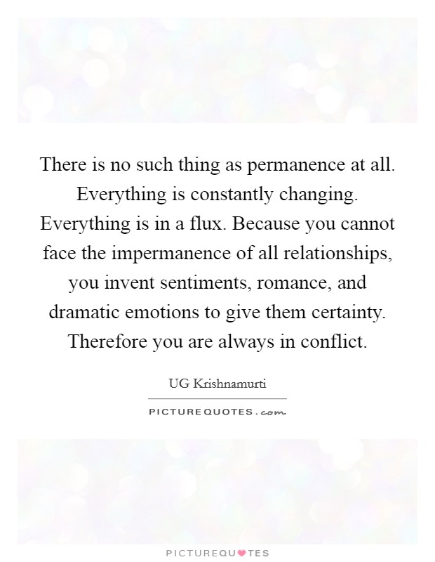 There is no such thing as permanence at all. Everything is constantly changing. Everything is in a flux. Because you cannot face the impermanence of all relationships, you invent sentiments, romance, and dramatic emotions to give them certainty. Therefore you are always in conflict Picture Quote #1