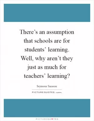 There’s an assumption that schools are for students’ learning. Well, why aren’t they just as much for teachers’ learning? Picture Quote #1