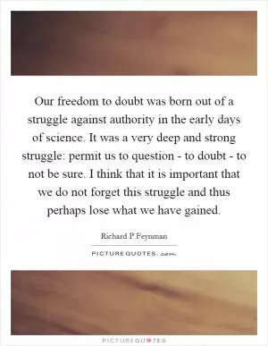 Our freedom to doubt was born out of a struggle against authority in the early days of science. It was a very deep and strong struggle: permit us to question - to doubt - to not be sure. I think that it is important that we do not forget this struggle and thus perhaps lose what we have gained Picture Quote #1
