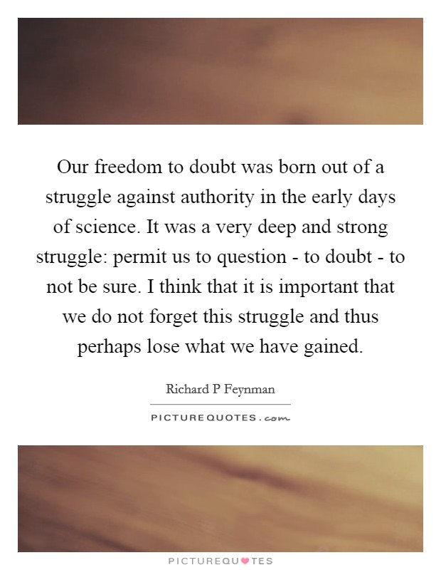 Our freedom to doubt was born out of a struggle against authority in the early days of science. It was a very deep and strong struggle: permit us to question - to doubt - to not be sure. I think that it is important that we do not forget this struggle and thus perhaps lose what we have gained Picture Quote #1