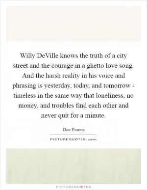 Willy DeVille knows the truth of a city street and the courage in a ghetto love song. And the harsh reality in his voice and phrasing is yesterday, today, and tomorrow - timeless in the same way that loneliness, no money, and troubles find each other and never quit for a minute Picture Quote #1