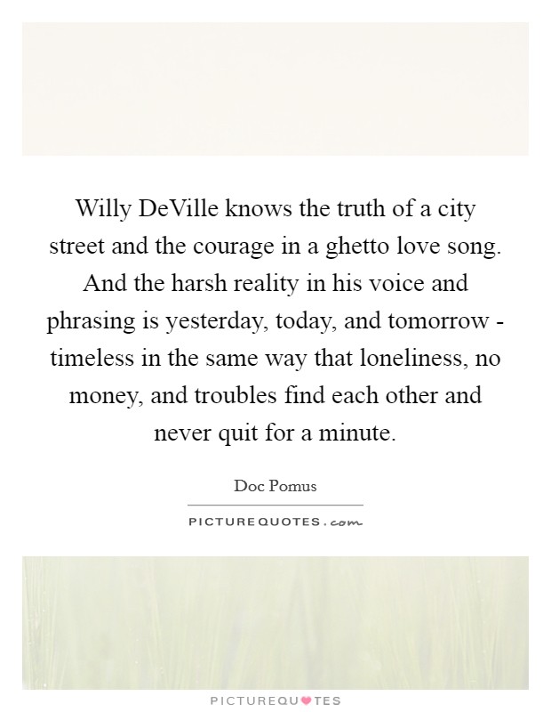 Willy DeVille knows the truth of a city street and the courage in a ghetto love song. And the harsh reality in his voice and phrasing is yesterday, today, and tomorrow - timeless in the same way that loneliness, no money, and troubles find each other and never quit for a minute Picture Quote #1
