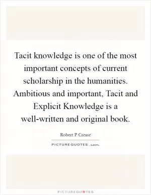 Tacit knowledge is one of the most important concepts of current scholarship in the humanities. Ambitious and important, Tacit and Explicit Knowledge is a well-written and original book Picture Quote #1