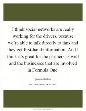 I think social networks are really working for the drivers, because we’re able to talk directly to fans and they get first-hand information. And I think it’s great for the partners as well and the businesses that are involved in Formula One Picture Quote #1