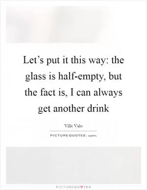 Let’s put it this way: the glass is half-empty, but the fact is, I can always get another drink Picture Quote #1