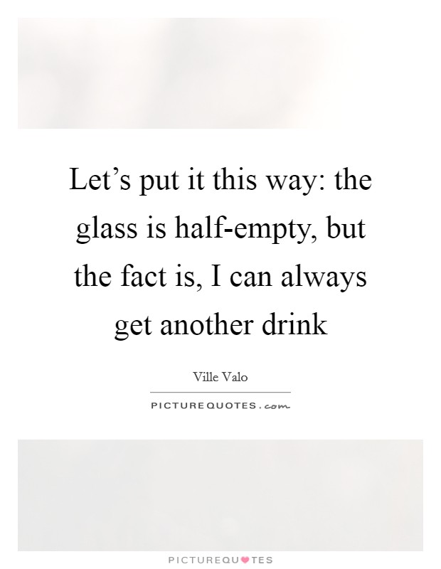 Let's put it this way: the glass is half-empty, but the fact is, I can always get another drink Picture Quote #1