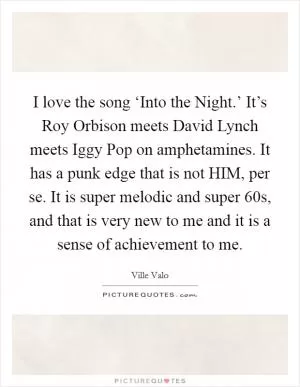 I love the song ‘Into the Night.’ It’s Roy Orbison meets David Lynch meets Iggy Pop on amphetamines. It has a punk edge that is not HIM, per se. It is super melodic and super  60s, and that is very new to me and it is a sense of achievement to me Picture Quote #1