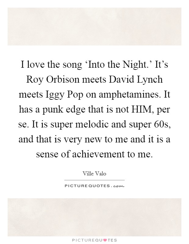 I love the song ‘Into the Night.' It's Roy Orbison meets David Lynch meets Iggy Pop on amphetamines. It has a punk edge that is not HIM, per se. It is super melodic and super  60s, and that is very new to me and it is a sense of achievement to me Picture Quote #1
