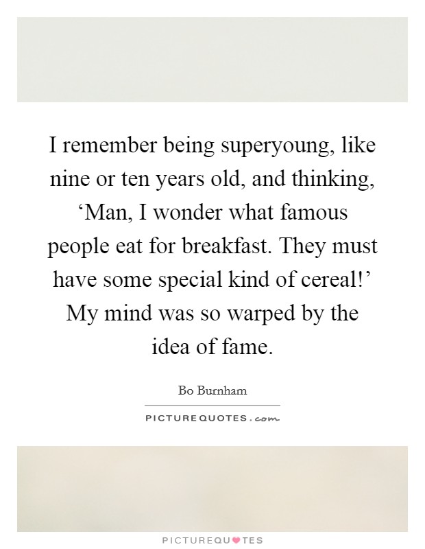 I remember being superyoung, like nine or ten years old, and thinking, ‘Man, I wonder what famous people eat for breakfast. They must have some special kind of cereal!' My mind was so warped by the idea of fame Picture Quote #1