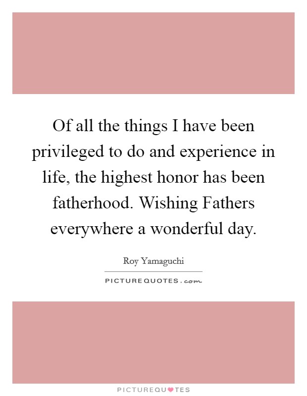 Of all the things I have been privileged to do and experience in life, the highest honor has been fatherhood. Wishing Fathers everywhere a wonderful day Picture Quote #1