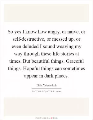 So yes I know how angry, or naive, or self-destructive, or messed up, or even deluded I sound weaving my way through these life stories at times. But beautiful things. Graceful things. Hopeful things can sometimes appear in dark places Picture Quote #1