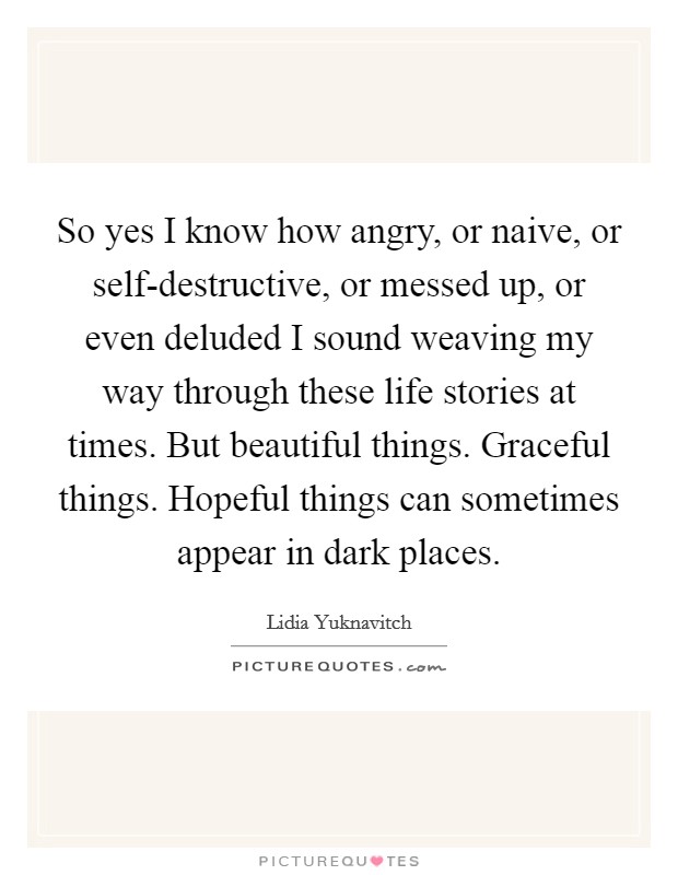 So yes I know how angry, or naive, or self-destructive, or messed up, or even deluded I sound weaving my way through these life stories at times. But beautiful things. Graceful things. Hopeful things can sometimes appear in dark places Picture Quote #1
